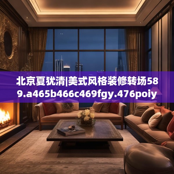 北京夏犹清|美式风格装修转场589.a465b466c469fgy.476poiy