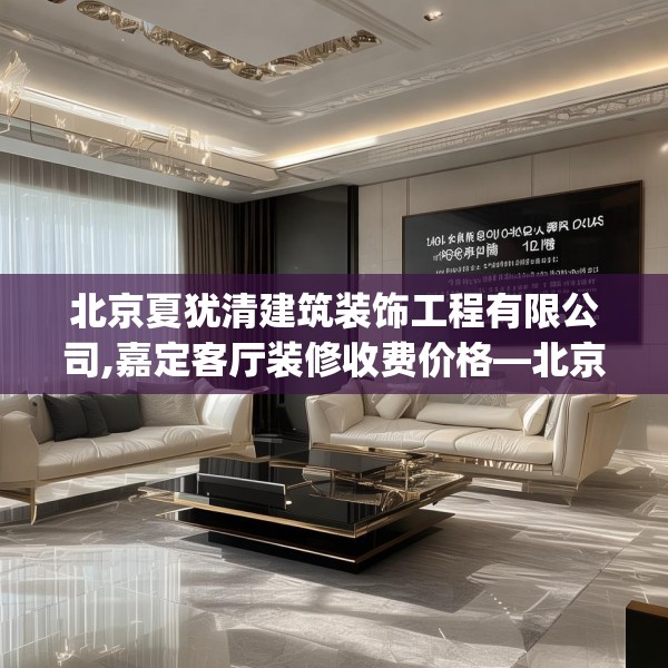 北京夏犹清建筑装饰工程有限公司,嘉定客厅装修收费价格—北京夏犹清建筑装饰工程有限公司139.a15b16c19fgy.26poiy