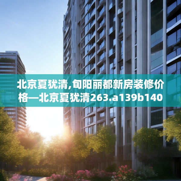 北京夏犹清,旬阳丽都新房装修价格—北京夏犹清263.a139b140c143fgy.150cvcx