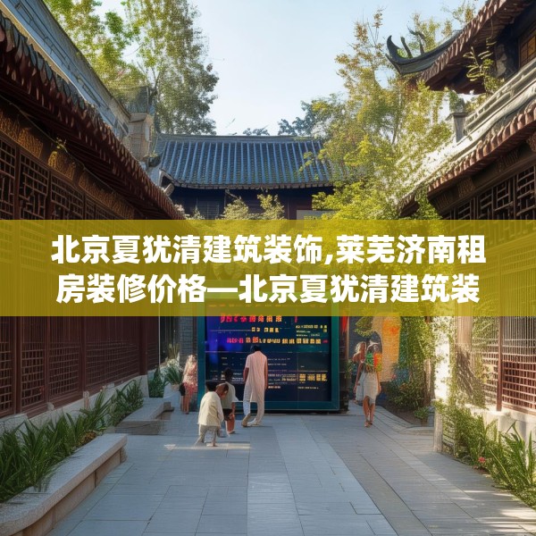 北京夏犹清建筑装饰,莱芜济南租房装修价格—北京夏犹清建筑装饰255.a131b132c135fgy.142uyk