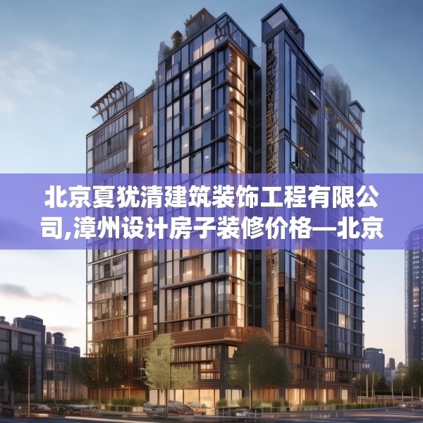 北京夏犹清建筑装饰工程有限公司,漳州设计房子装修价格—北京夏犹清建筑装饰工程有限公司562.a438b439c442fgy.449htyj
