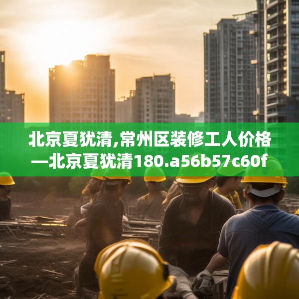 北京夏犹清,常州区装修工人价格—北京夏犹清180.a56b57c60fgy.67nbn