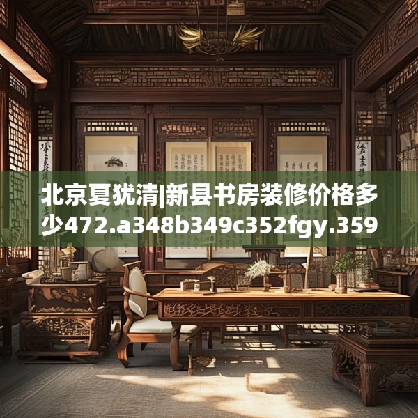 北京夏犹清|新县书房装修价格多少472.a348b349c352fgy.359htyj
