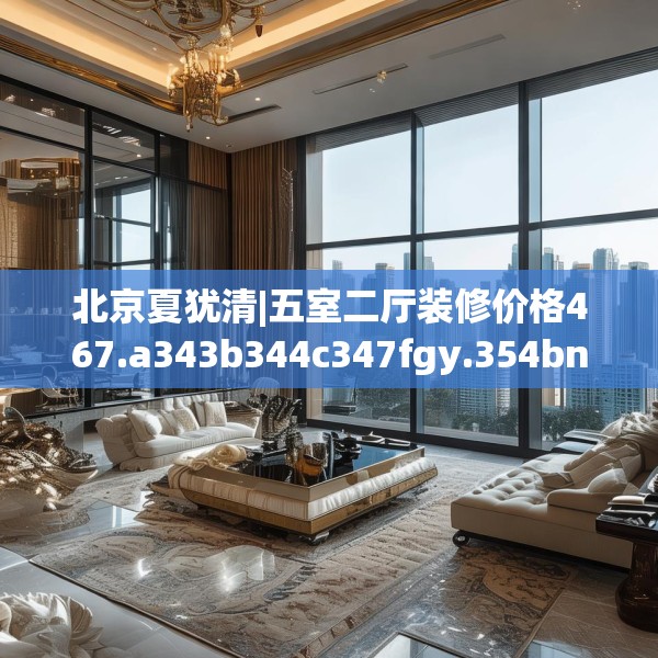 北京夏犹清|五室二厅装修价格467.a343b344c347fgy.354bnbn
