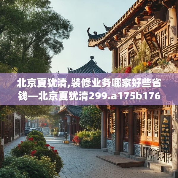 北京夏犹清,装修业务哪家好些省钱—北京夏犹清299.a175b176c179fgy.186cvcx