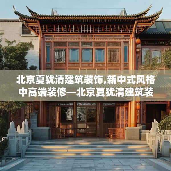 北京夏犹清建筑装饰,新中式风格中高端装修—北京夏犹清建筑装饰306.a182b183c186fgy.193nbn
