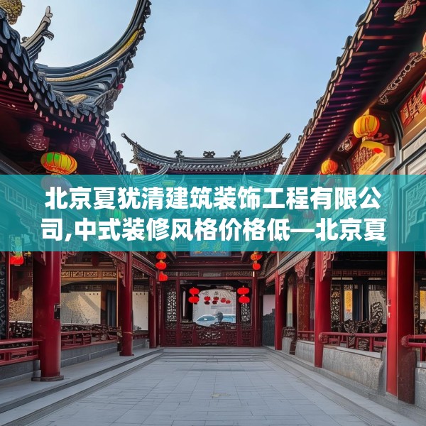 北京夏犹清建筑装饰工程有限公司,中式装修风格价格低—北京夏犹清建筑装饰工程有限公司511.a387b388c391fgy.398fdsfds
