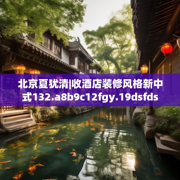北京夏犹清|收酒店装修风格新中式132.a8b9c12fgy.19dsfds