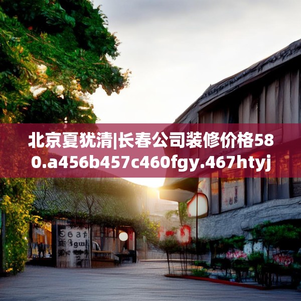 北京夏犹清|长春公司装修价格580.a456b457c460fgy.467htyj
