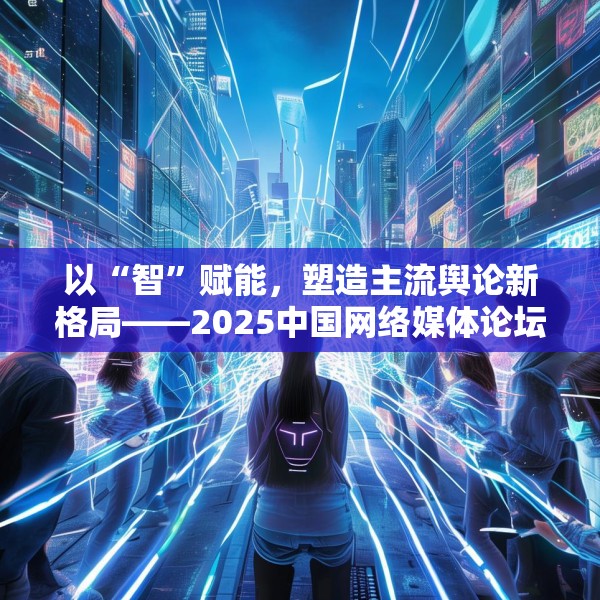 以“智”赋能，塑造主流舆论新格局——2025中国网络媒体论坛综述