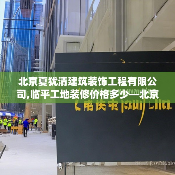 北京夏犹清建筑装饰工程有限公司,临平工地装修价格多少—北京夏犹清建筑装饰工程有限公司189.a65b66c69fgy.76fghfd