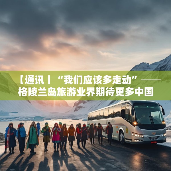 【通讯丨“我们应该多走动”──格陵兰岛旅游业界期待更多中国游客到访】