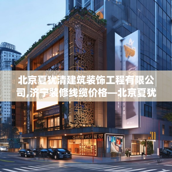 北京夏犹清建筑装饰工程有限公司,济宁装修线缆价格—北京夏犹清建筑装饰工程有限公司571.a447b448c451fgy.458poiy