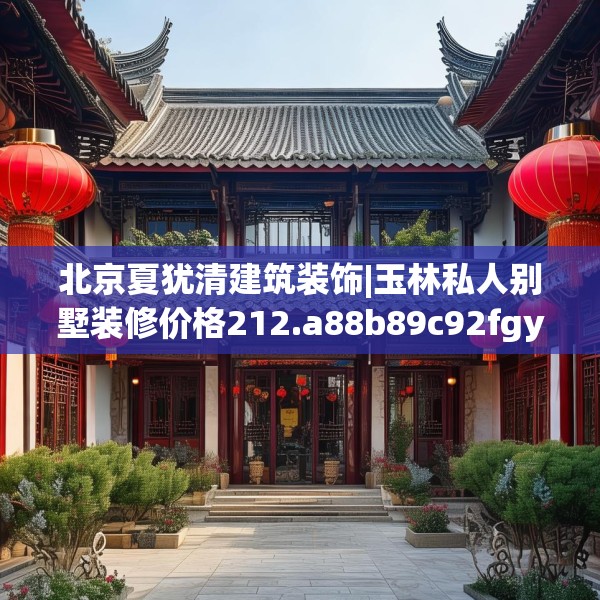 北京夏犹清建筑装饰|玉林私人别墅装修价格212.a88b89c92fgy.99xczxv