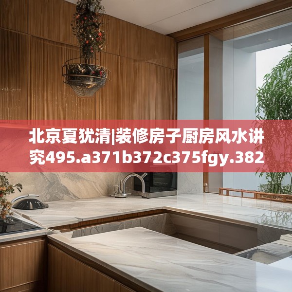 北京夏犹清|装修房子厨房风水讲究495.a371b372c375fgy.382fghfd