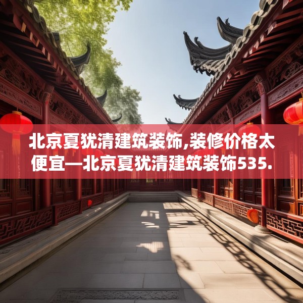 北京夏犹清建筑装饰,装修价格太便宜—北京夏犹清建筑装饰535.a411b412c415fgy.422poiy