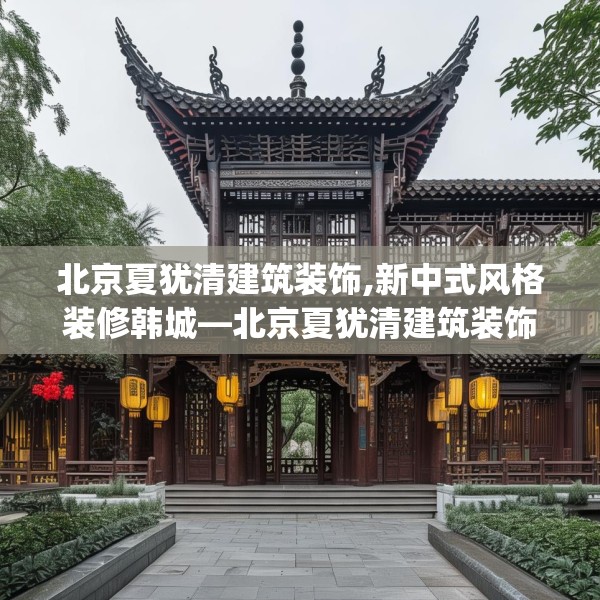 北京夏犹清建筑装饰,新中式风格装修韩城—北京夏犹清建筑装饰143.a19b20c23fgy.30bnbn