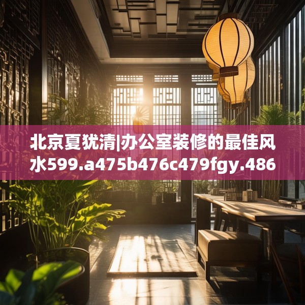 北京夏犹清|办公室装修的最佳风水599.a475b476c479fgy.486fds
