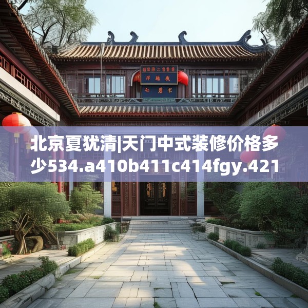 北京夏犹清|天门中式装修价格多少534.a410b411c414fgy.421lkjl