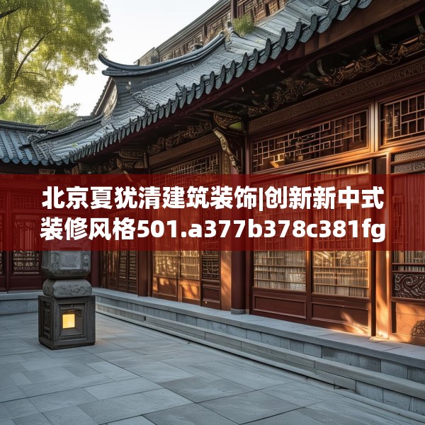 北京夏犹清建筑装饰|创新新中式装修风格501.a377b378c381fgy.388fhsg