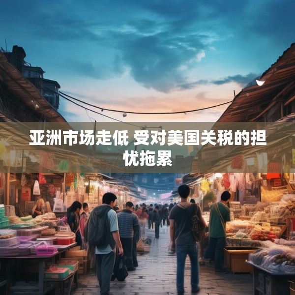亚洲市场走低 受对美国关税的担忧拖累
