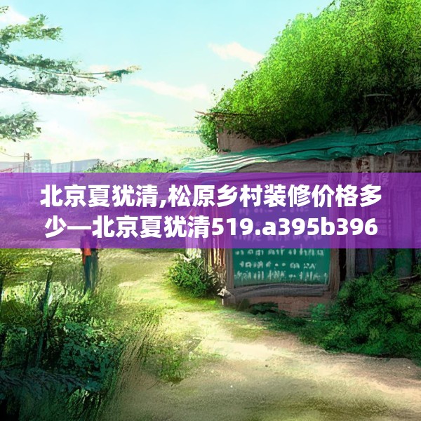 北京夏犹清,松原乡村装修价格多少—北京夏犹清519.a395b396c399fgy.406fhsg