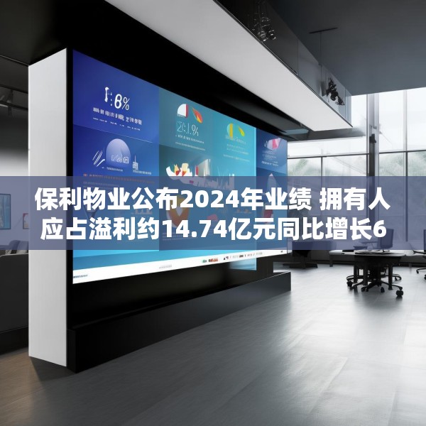 保利物业公布2024年业绩 拥有人应占溢利约14.74亿元同比增长6.8%
