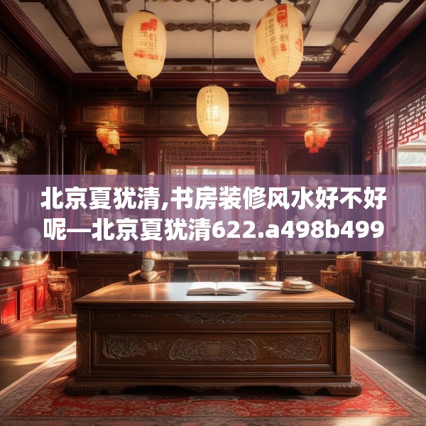 北京夏犹清,书房装修风水好不好呢—北京夏犹清622.a498b499c502fgy509