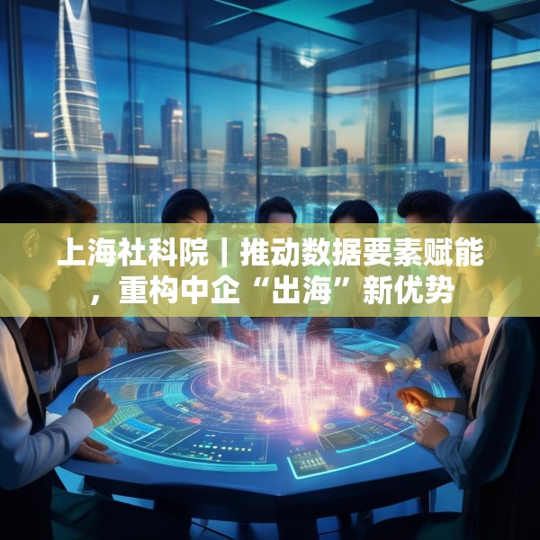 上海社科院｜推动数据要素赋能，重构中企“出海”新优势