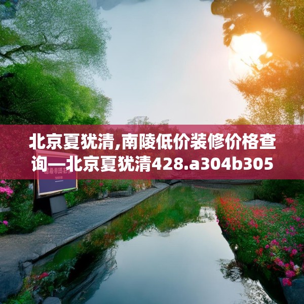 北京夏犹清,南陵低价装修价格查询—北京夏犹清428.a304b305c308fgy.315xczxv