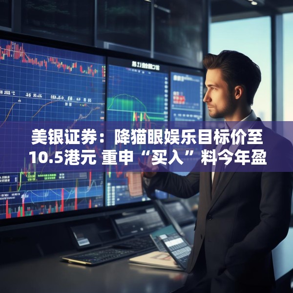 美银证券：降猫眼娱乐目标价至10.5港元 重申“买入”料今年盈利复苏