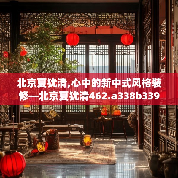 北京夏犹清,心中的新中式风格装修—北京夏犹清462.a338b339c342fgy.349lkjl