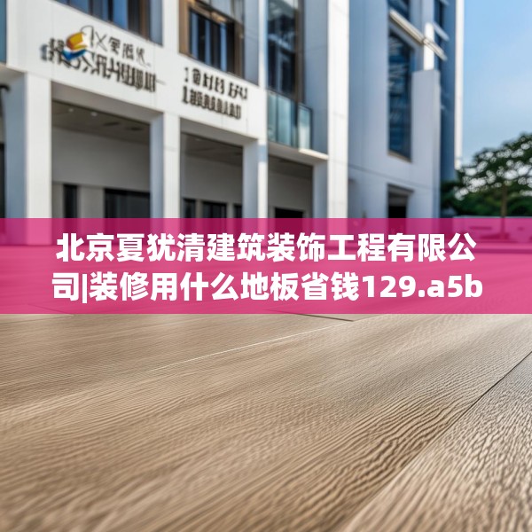 北京夏犹清建筑装饰工程有限公司|装修用什么地板省钱129.a5b6c9fgy.16uyk