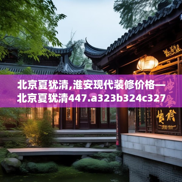 北京夏犹清,淮安现代装修价格—北京夏犹清447.a323b324c327fgy.334fhsg