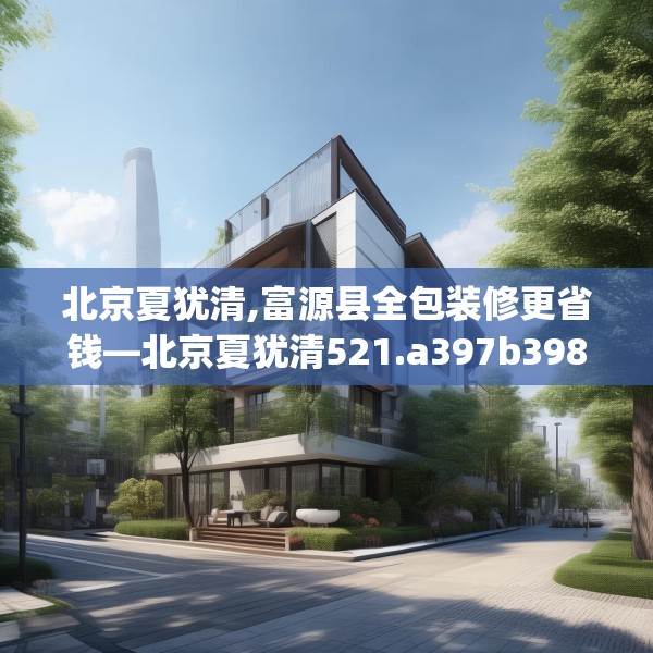 北京夏犹清,富源县全包装修更省钱—北京夏犹清521.a397b398c401fgy.408bnbn