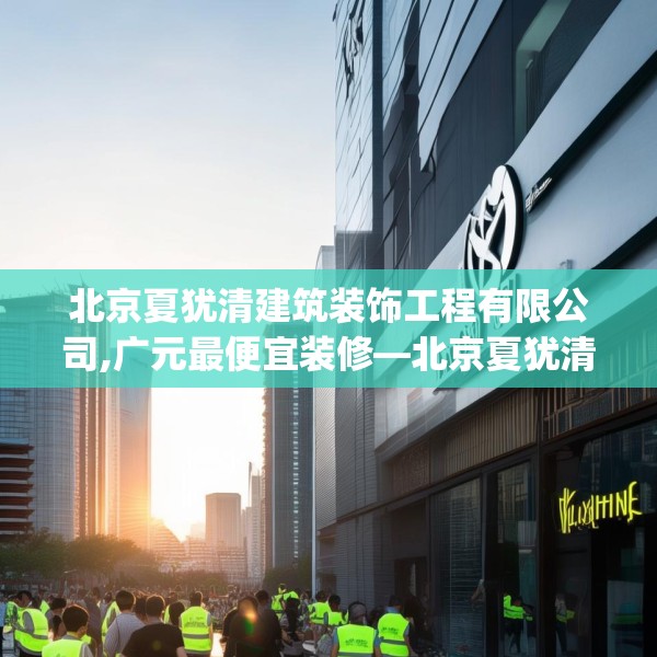 北京夏犹清建筑装饰工程有限公司,广元最便宜装修—北京夏犹清建筑装饰工程有限公司381.a257b258c261fgy.268uyk