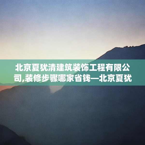 北京夏犹清建筑装饰工程有限公司,装修步骤哪家省钱—北京夏犹清建筑装饰工程有限公司534.a410b411c414fgy.421lkjl