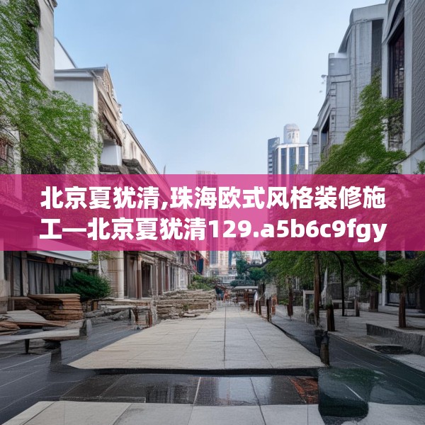 北京夏犹清,珠海欧式风格装修施工—北京夏犹清129.a5b6c9fgy.16uyk