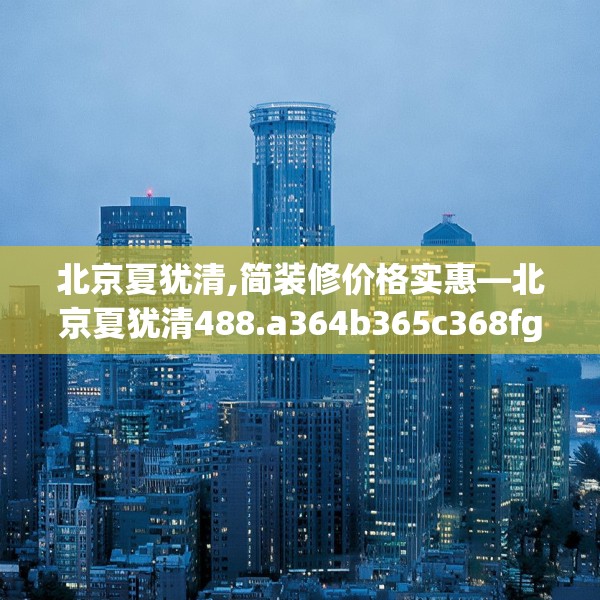 北京夏犹清,简装修价格实惠—北京夏犹清488.a364b365c368fgy.37576664