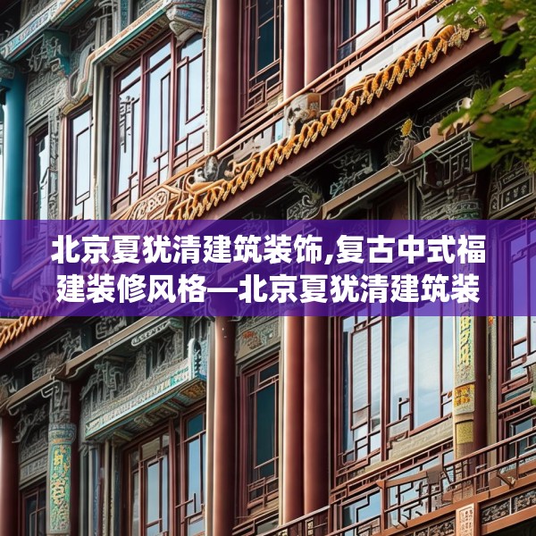 北京夏犹清建筑装饰,复古中式福建装修风格—北京夏犹清建筑装饰521.a397b398c401fgy.408bnbn