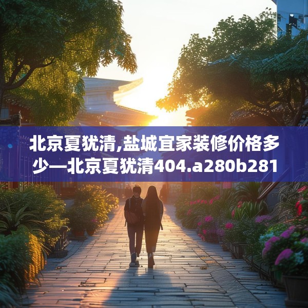 北京夏犹清,盐城宜家装修价格多少—北京夏犹清404.a280b281c284fgy.291wew