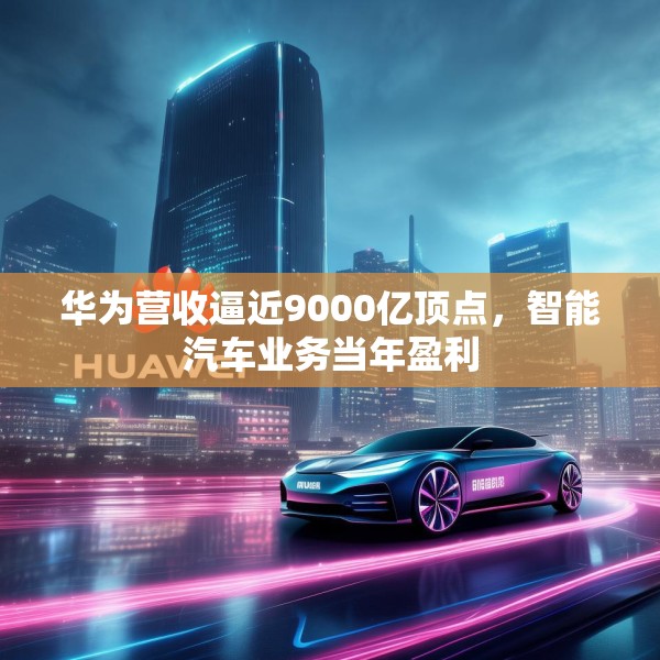 华为营收逼近9000亿顶点，智能汽车业务当年盈利