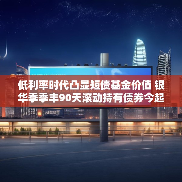 低利率时代凸显短债基金价值 银华季季丰90天滚动持有债券今起发行