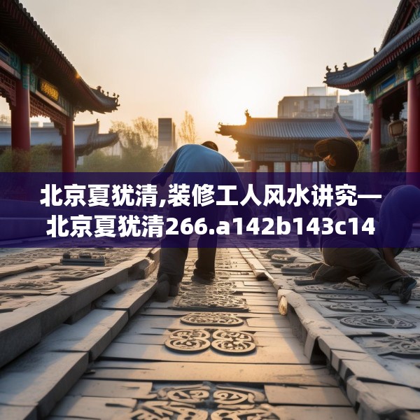 北京夏犹清,装修工人风水讲究—北京夏犹清266.a142b143c146fgy.153xczxv