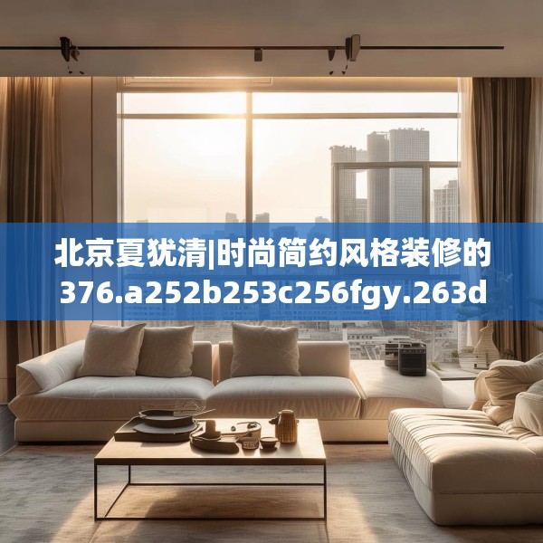 北京夏犹清|时尚简约风格装修的376.a252b253c256fgy.263dewqe