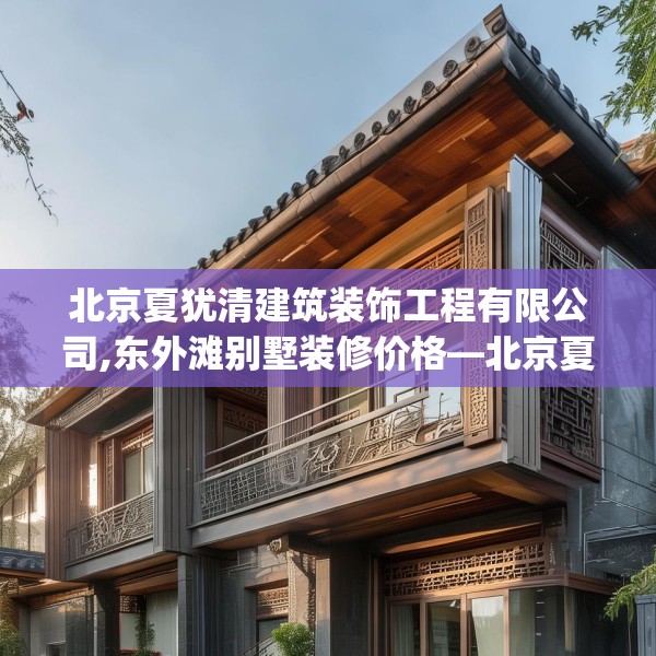 北京夏犹清建筑装饰工程有限公司,东外滩别墅装修价格—北京夏犹清建筑装饰工程有限公司452.a328b329c332fgy.33976666
