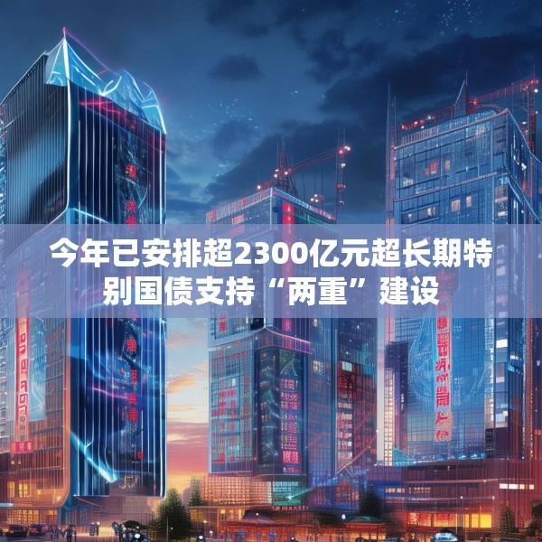 今年已安排超2300亿元超长期特别国债支持“两重”建设