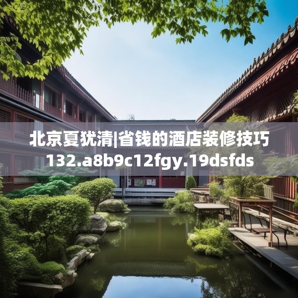 北京夏犹清|省钱的酒店装修技巧132.a8b9c12fgy.19dsfds