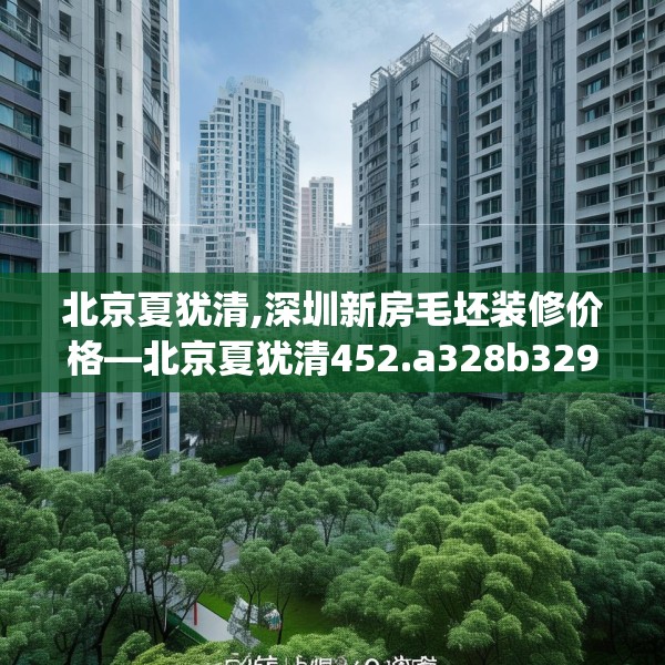 北京夏犹清,深圳新房毛坯装修价格—北京夏犹清452.a328b329c332fgy.33976666