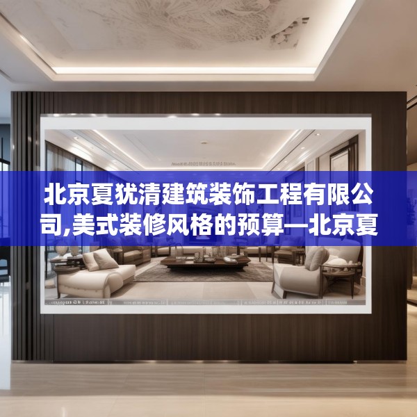 北京夏犹清建筑装饰工程有限公司,美式装修风格的预算—北京夏犹清建筑装饰工程有限公司173.a49b50c53fgy.60cvcx